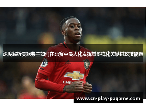 深度解析曼联弗兰如何在比赛中最大化发挥其多样化关键进攻技能魅 深度解析曼联弗兰如何在比赛中最大化发挥其多样化关键进攻技能魅
