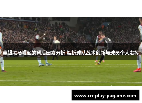 英超黑马崛起的背后因素分析 解析球队战术创新与球员个人发挥