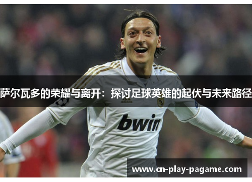 萨尔瓦多的荣耀与离开：探讨足球英雄的起伏与未来路径