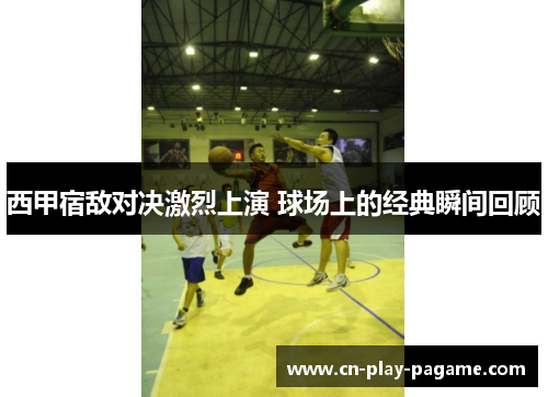 西甲宿敌对决激烈上演 球场上的经典瞬间回顾 西甲宿敌对决激烈上演 球场上的经典瞬间回顾