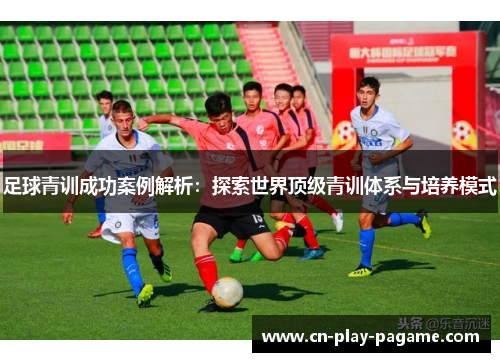 足球青训成功案例解析：探索世界顶级青训体系与培养模式