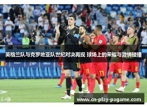 英格兰队与克罗地亚队世纪对决再现 球场上的荣耀与激情碰撞