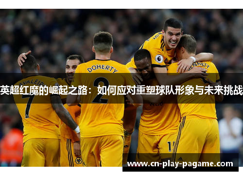 英超红魔的崛起之路:如何应对重塑球队形象与未来挑战 英超红魔的崛起之路:如何应对重塑球队形象与未来挑战