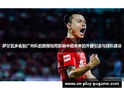 萨尔瓦多告别广州队的旅程如何影响中超未来的外援引进与球队建设