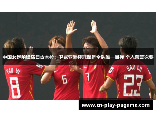 中国女足前锋乌日古木拉：卫冕亚洲杯冠军是全队唯一目标 个人荣誉次要