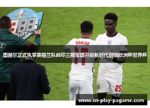 图赫尔正式执掌英格兰队帅印三狮军团开启新时代剑指欧洲杯世界杯 图赫尔正式执掌英格兰队帅印三狮军团开启新时代剑指欧洲杯世界杯