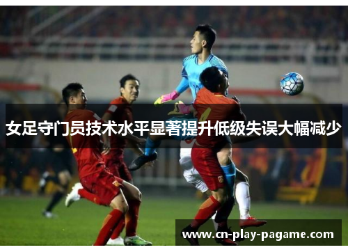 女足守门员技术水平显著提升低级失误大幅减少