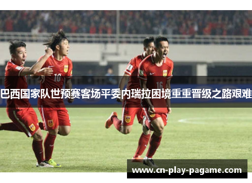 巴西国家队世预赛客场平委内瑞拉困境重重晋级之路艰难 巴西国家队世预赛客场平委内瑞拉困境重重晋级之路艰难