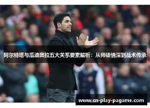 阿尔特塔与瓜迪奥拉五大关系要素解析：从师徒情深到战术传承