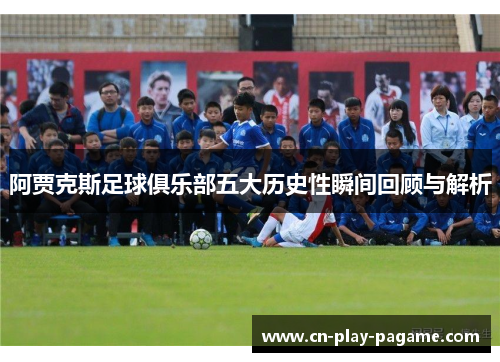 阿贾克斯足球俱乐部五大历史性瞬间回顾与解析 阿贾克斯足球俱乐部五大历史性瞬间回顾与解析