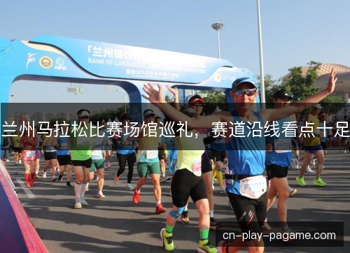 兰州马拉松比赛场馆巡礼，赛道沿线看点十足