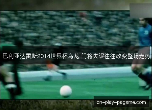 巴利亚达雷斯2014世界杯乌龙 门将失误往往改变整场走势
